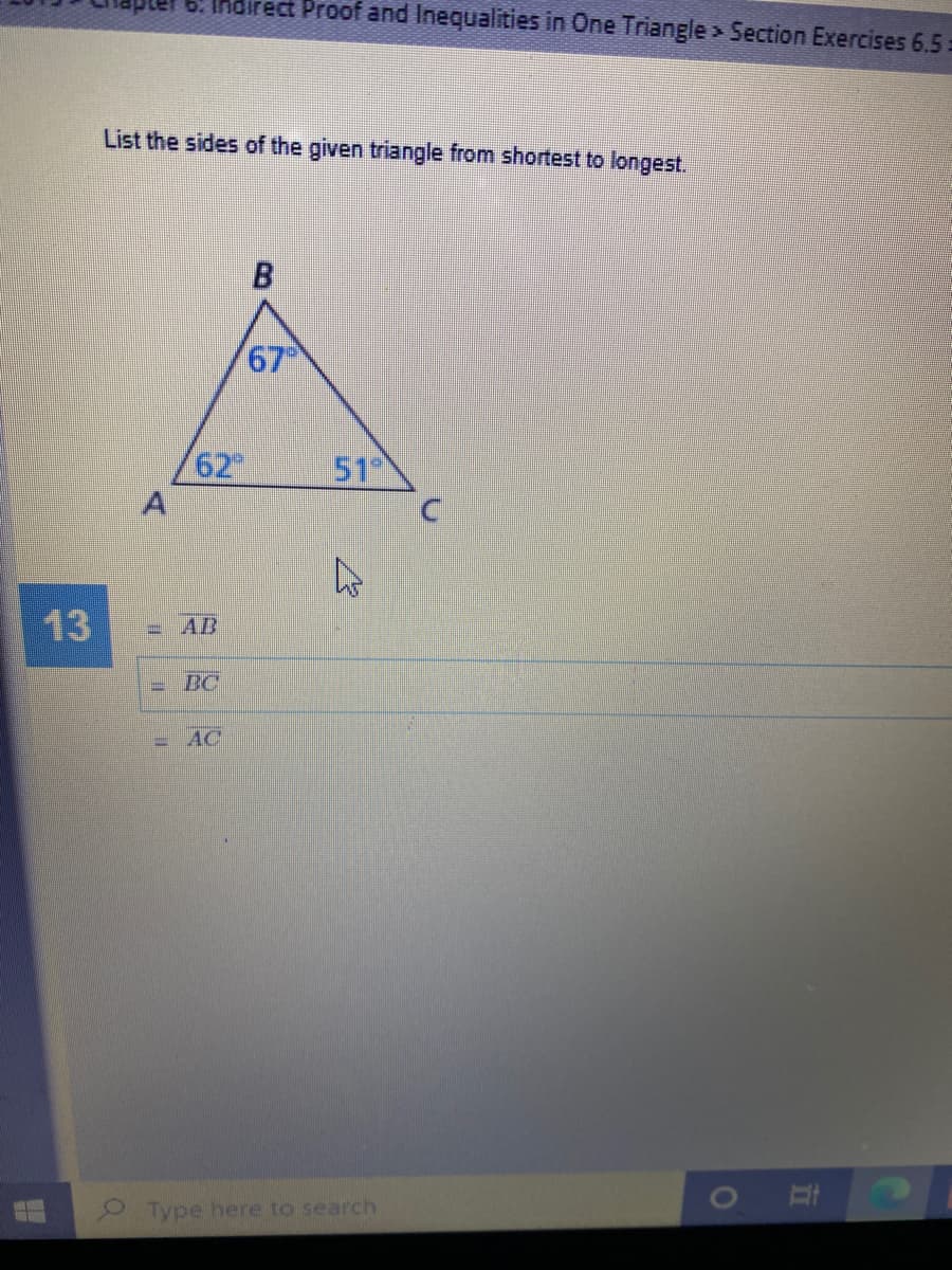 6. Indirect Proof and Inequalities in One Triangle> Section Exercises 6.5:
List the sides of the given triangle from shortest to longest.
67
62
51
13
= AB
BC
= AC
Type here to search
A,
