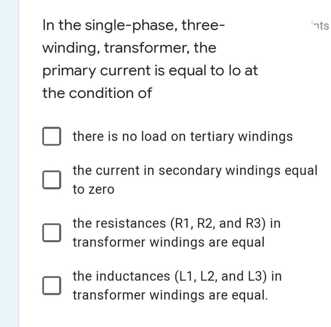 In the single-phase, three-
winding, transformer, the
primary current is equal to lo at
the condition of
ints
there is no load on tertiary windings
the current in secondary windings equal
to zero
the resistances (R1, R2, and R3) in
transformer windings are equal
the inductances (L1, L2, and L3) in
transformer windings are equal.