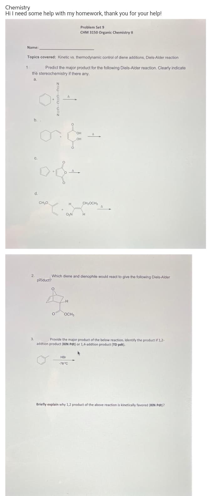 Chemistry
Hi I need some help with my homework, thank you for your help!
Problem Set 9
CHM 3150 Organic Chemistry II
Name:
Topics covered: Kinetic vs. thermodynamic control of diene additions, Diels-Alder reaction
Predict the major product for the following Diels-Alder reaction. Clearly indicate
the stereochemistry if there any.
1
a.
b.
C.
d.
CH,0.
CH;OCH,
O,N
H.
Which diene and dienophile would react to give the following Diels-Alder
přoduct?
OCH
3.
Provide the major product of the below reaction. Identify the product if 1,2-
addtion product (KIN Pdt) or 1,4-addtion product (TD pdt).
HBr
-78 °C
Briefly explain why 1.2 product of the above reaction is kinetically favored (KIN Pdt)?
