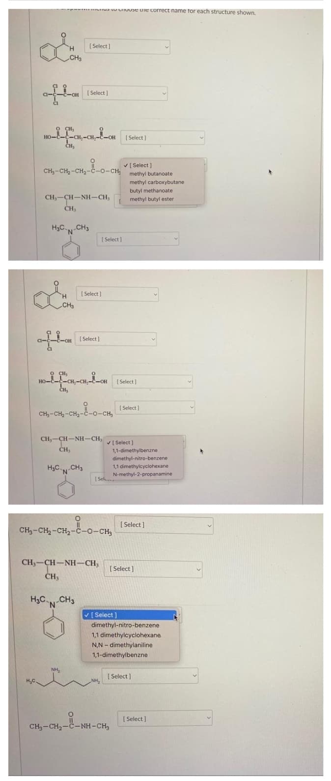 ua U LIIUUSE une correct name tor each structure shown.
[ Select)
H.
CH3
[ Select ]
a-
OH
O CH)
HO-E-E-
-CH,-CH,
CH,
[ Select )
V [ Select ]
CH-CH,-CH2-C-o-CH,
methyl butanoate
methyl carboxybutane
butyl methanoate
CH,-CH-NH-CH,
CH,
methyl butyl ester
H3CN-CH3
'N'
[ Select )
[ Select )
H.
CH3
-OH
[ Select ]
CI
O CH,
HO-C
-CH,-CH,
[ Select )
ČH,
( Select )
CH,-CH, -CH2-č-o-CH,
CH,-CH-NH-CH,
V[ Select ]
CH,
1,1-dimethylbenzne
dimethyl-nitro-benzene
H3C CH3
N.
1,1 dimethylcyclohexane
N-methyl-2-propanamine
[ Sel
[ Select ]
CH3-CH2-CH2-c-o-CH,
CH3-CH-NH-CH;
( Select ]
ČH3
H3C.,
-CH
V [ Select ]
dimethyl-nitro-benzene
1,1 dimethylcyclohexane
N,N - dimethylaniline
1,1-dimethylbenzne
NH,
[ Select)
H,C.
NH,
[ Select ]
CH3-CH2-C-NH - CH,
