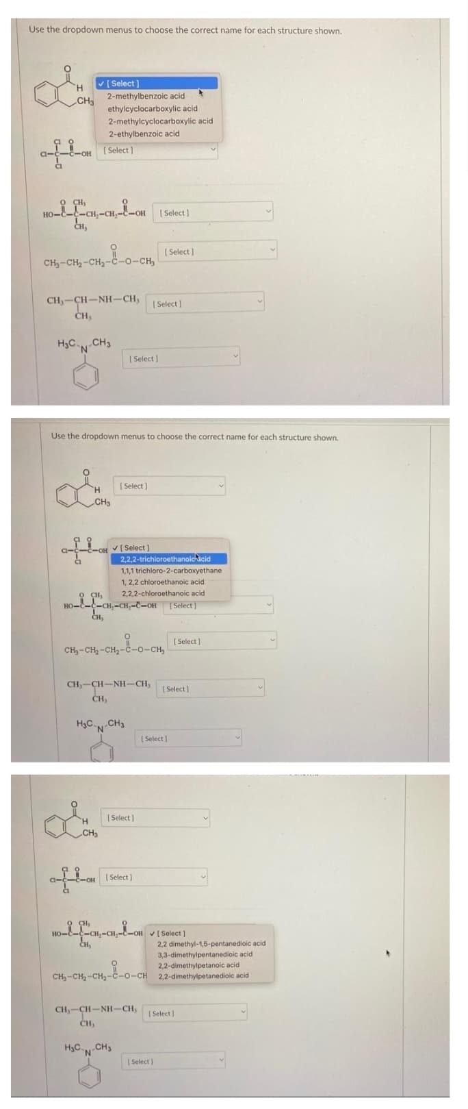 Use the dropdown menus to choose the correct name for each structure shown.
V
[ Select ]
H.
2-methylbenzoic acid
CH3
ethylcyclocarboxylic acid
2-methylcyclocarboxylic acid
2-ethylbenzoic acid
( Select )
-C-OH
O CH,
-CH,-C
[ Select]
CH,
| Select )
CH,-CH-CH2-c-o-CH,
CH-CH-NH-CH,
CH,
| Select )
H3C CH3
'N
| elect ]
Use the dropdown menus to choose the correct name for each structure shown,
( Select )
H.
CH3
COH V[ Select )
2,2,2-trichloroethanoicacid
1,1,1 trichloro-2-carboxyethane
1, 2,2 chloroethanoic acid
2,2,2-chloroethanoic acid
O CH,
но---сн,-сн,--он [Select
CH,
( Select ]
CH-CH, -CH2-č-o-CH,
CH,-CH-NH-CH,
[ Select ]
CH,
H3C CH3
[ Select
[ Select)
H.
CH3
[ Select)
-c-OH
CH,
HO-E-C-CH,-CH,
CH,
OH [Select )
2,2 dimethyl-1,5-pentanedioic acid
3,3-dimethylpentanedioic acid
2,2-dimethylpetanoic acid
CH,-CH, -CH2-c-o-CH 2,2-dimethylpetanedioic acid
CH,-CH-NH-CH,
CH,
( Select]
H3C CH3
'N'
[ Select )
