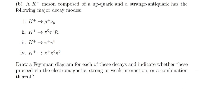 (b) A K+ meson composed of a up-quark and a strange-antiquark has the
following major decay modes:
i. K+ → µtvµ
ii. K+ + 7°e+e
iii. K+ + n+0
iv. K+ → n+°7°
Draw a Feynman diagram for cach of these decays and indicate whether these
procced via the clectromagnetic, strong or weak interaction, or a combination
thereof?
