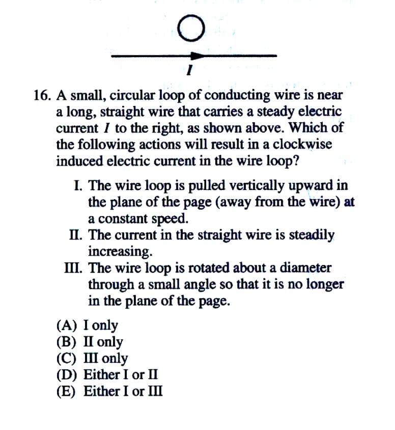 16. A small, circular loop of conducting wire is near
a long, straight wire that carries a steady electric
current I to the right, as shown above. Which of
the following actions will result in a clockwise
induced electric current in the wire loop?
I. The wire loop is pulled vertically upward in
the plane of the page (away from the wire) at
a constant speed.
II. The current in the straight wire is steadily
increasing.
III. The wire loop is rotated about a diameter
through a small angle so that it is no longer
in the plane of the page.
(A) I only
(В) П only
(С) Ш only
(D) Either I or II
(E) Either I or III
