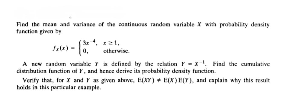 Find the mean and variance of the continuous random variable X with probability density
function given by
3x 4, x ≥ 1,
fx(x) =
0,
otherwise.
A new random variable Y is defined by the relation Y = X-¹. Find the cumulative
distribution function of Y, and hence derive its probability density function.
Verify that, for X and Y as given above, E(XY) ‡ E(X) E(Y), and explain why this result
holds in this particular example.