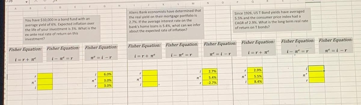 016
7
9
0
A
B
i=r+ n²
к
C
You have $10,000 in a bond fund with an
average yield of 6%. Expected inflation over
the life of your investment is 3%. What is the
ex-ante real rate of return on this
investment?
r
C
D
I
E
Fisher Equation: Fisher Equation: Fisher Equation:
i- n² =r
F
πe=i-r
Д
i
G
e
r
6.0%
3.0%
3.0%
H
Aliens Bank economists have determined that
the real yield on their mortgage portfolio is
2.7%. If the average interest rate on the
bank's home loans is 5.4 %, what can we infer
about the expected rate of inflation?
i=r+ne
Fisher Equation: Fisher Equation:
i- n² = r
r
L
re
M
1
IL
1
e
r
N
O
2.7%
5.4%
-2.7%
P
Since 1926, US T Bond yields have averaged
5.5% and the consumer price index had a
CAGR of 2.9%. What is the long term real rate
of return on T bonds?
Fisher Equation: Fisher Equation:
i=r+ n²
π = i-r
r
Q
TLⓇ
i
2.9%
5.5%
8.4%
Fisher Equation: Fisher Equation:
in = r
i
IL
r
π = i-r
