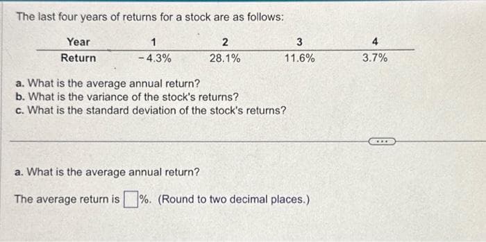 The last four years of returns for a stock are as follows:
Year
Return
1
- 4.3%
2
28.1%
3
11.6%
a. What is the average annual return?
b. What is the variance of the stock's returns?
c. What is the standard deviation of the stock's returns?
a. What is the average annual return?
The average return is%. (Round to two decimal places.)
4
3.7%