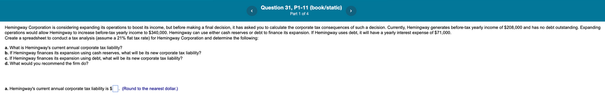 Question 31, P1-11 (book/static)
>
Part 1 of 4
Hemingway Corporation is considering expanding its operations to boost its income, but before making a final decision, it has asked you to calculate the corporate tax consequences of such a decision. Currently, Hemingway generates before-tax yearly income of $208,000 and has no debt outstanding. Expanding
operations would allow Hemingway to increase before-tax yearly income to $340,000. Hemingway can use either cash reserves or debt to finance its expansion. If Hemingway uses debt, it will have a yearly interest expense of $71,000.
Create a spreadsheet to conduct a tax analysis (assume a 21% flat tax rate) for Hemingway Corporation and determine the following:
a. What is Hemingway's current annual corporate tax liability?
b. If Hemingway finances its expansion using cash reserves, what will be its new corporate tax liability?
c. If Hemingway finances its expansion using debt, what will be its new corporate tax liability?
d. What would you recommend the firm do?
a. Hemingway's current annual corporate tax liability is $
(Round to the nearest dollar.)
