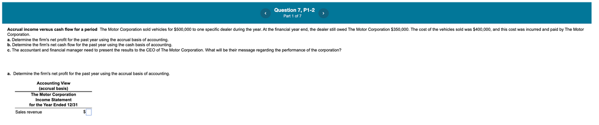 Question 7, P1-2
>
Part 1 of 7
Accrual income versus cash flow for a period The Motor Corporation sold vehicles for $500,000 to one specific dealer during the year. At the financial year end, the dealer still owed The Motor Corporation $350,000. The cost of the vehicles sold was $400,000, and this cost was incurred and paid by The Motor
Corporation.
a. Determine the firm's net profit for the past year using the accrual basis of accounting.
b. Determine the firm's net cash flow for the past year using the cash basis of accounting.
c. The accountant and financial manager need to present the results to the CEO of The Motor Corporation. What will be their message regarding the performance of the corporation?
a. Determine the firm's net profit for the past year using the accrual basis of accounting.
Accounting View
(accrual basis)
The Motor Corporation
Income Statement
for the Year Ended 12/31
Sales revenue
