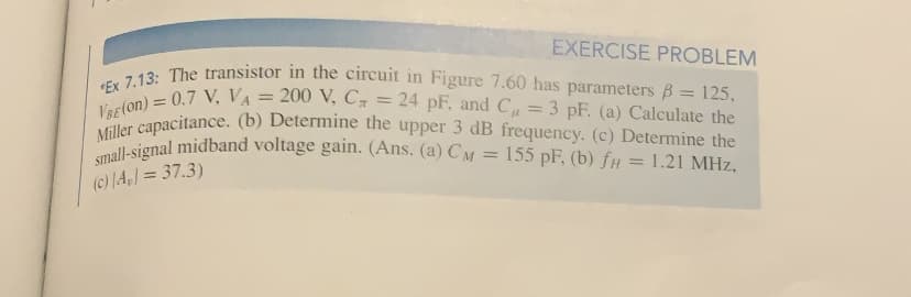 EXERCISE PROBLEM
*Ex 7.13: The transistor in the circuit in Figure 7.60 has parameters B= 125,
VBE(on) = 0.7 V, VA = 200 V, C = 24 pF, and C= 3 pF. (a) Calculate the
Miller capacitance. (b) Determine the upper 3 dB frequency. (c) Determine the
small-signal midband voltage gain. (Ans. (a) CM = 155 pF, (b) fH = 1.21 MHz,
(c) A] = 37.3)
