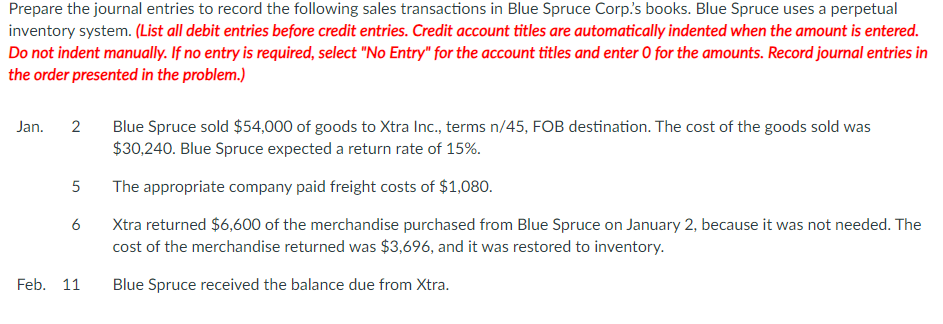 Prepare the journal entries to record the following sales transactions in Blue Spruce Corp's books. Blue Spruce uses a perpetual
inventory system. (List all debit entries before credit entries. Credit account titles are automatically indented when the amount is entered.
Do not indent manually. If no entry is required, select "No Entry" for the account titles and enter O for the amounts. Record journal entries in
the order presented in the problem.)
Jan. 2
5
6
Feb. 11
Blue Spruce sold $54,000 of goods to Xtra Inc., terms n/45, FOB destination. The cost of the goods sold was
$30,240. Blue Spruce expected a return rate of 15%.
The appropriate company paid freight costs of $1,080.
Xtra returned $6,600 of the merchandise purchased from Blue Spruce on January 2, because it was not needed. The
cost of the merchandise returned was $3,696, and it was restored to inventory.
Blue Spruce received the balance due from Xtra.