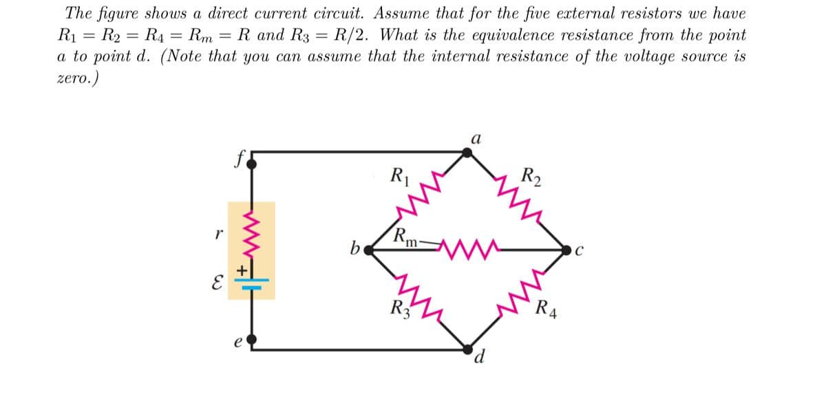 -
The figure shows a direct current circuit. Assume that for the five external resistors we have
R₁ R₂ = R4 = Rm = R and R3 = R/2. What is the equivalence resistance from the point
a to point d. (Note that you can assume that the internal resistance of the voltage source is
zero.)
=
r
E
b
R₁
Rm
R3
a
d
R2
4
C