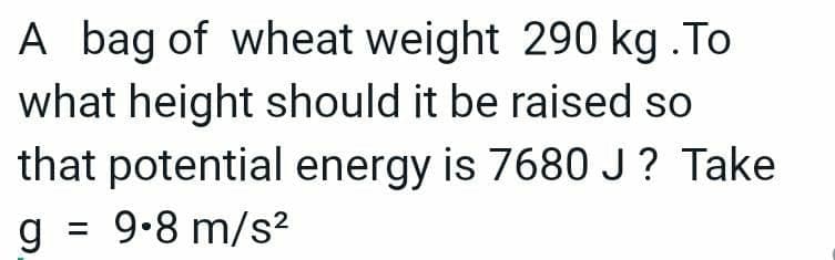 A bag of wheat weight 290 kg .To
what height should it be raised so
that potential energy is 7680 J? Take
g =
9.8 m/s?
