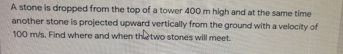 A stone is dropped from the top of a tower 400 m high and at the same time
another stone is projected upward vertically from the ground with a velocity of
100 m/s. Find where and when thastwo stones will meet.
