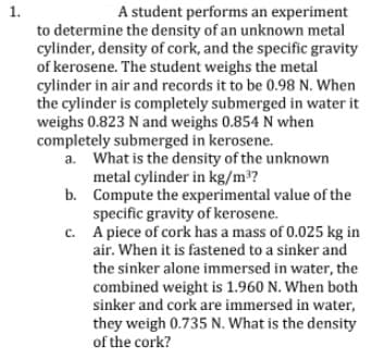 1.
A student performs an experiment
to determine the density of an unknown metal
cylinder, density of cork, and the specific gravity
of kerosene. The student weighs the metal
cylinder in air and records it to be 0.98 N. When
the cylinder is completely submerged in water it
weighs 0.823 N and weighs 0.854 N when
completely submerged in kerosene.
a. What is the density of the unknown
metal cylinder in kg/m³?
b. Compute the experimental value of the
specific gravity of kerosene.
c. A piece of cork has a mass of 0.025 kg in
air. When it is fastened to a sinker and
the sinker alone immersed in water, the
combined weight is 1.960 N. When both
sinker and cork are immersed in water,
they weigh 0.735 N. What is the density
of the cork?

