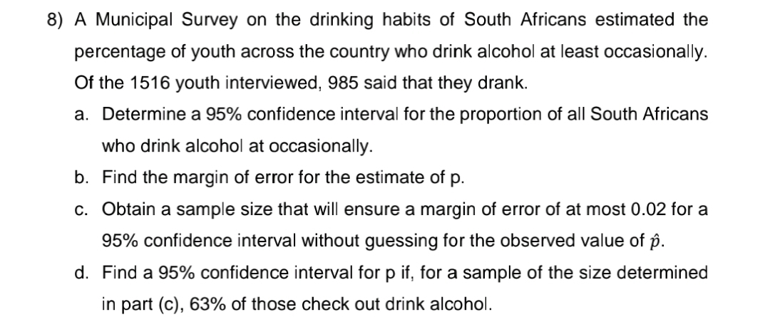 8) A Municipal Survey on the drinking habits of South Africans estimated the
percentage of youth across the country who drink alcohol at least occasionally.
Of the 1516 youth interviewed, 985 said that they drank.
a. Determine a 95% confidence interval for the proportion of all South Africans
who drink alcohol at occasionally.
b. Find the margin of error for the estimate of p.
c. Obtain a sample size that will ensure a margin of error of at most 0.02 for a
95% confidence interval without guessing for the observed value of p.
d. Find a 95% confidence interval for p if, for a sample of the size determined
in part (c), 63% of those check out drink alcohol.