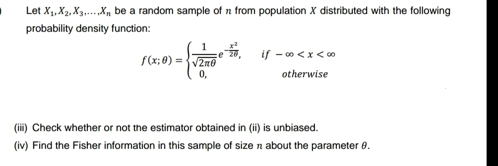 Let X₁, X2, X3,...,Xn be a random sample of n from population X distributed with the following
probability density function:
f(x; 0) =
x²
ze 20,
1
V2πθ
0,
if -∞0<x< 00
otherwise
(iii) Check whether or not the estimator obtained in (ii) is unbiased.
(iv) Find the Fisher information in this sample of size n about the parameter 0.