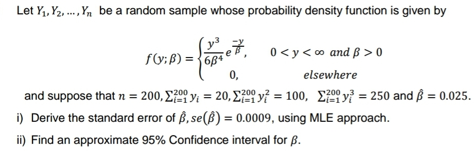 Let Y₁, Y₂,..., Yn be a random sample whose probability density function is given by
y³
684
f(y; B) =
-eB².
0<y<∞ and p>0
0,
elsewhere
and suppose that n = 200, 20y₁ = 20,200 y? = 100, 200²³
Σ?90 yi
100,
i) Derive the standard error of ß, se(B) = 0.0009, using MLE approach.
ii) Find an approximate 95% Confidence interval for B.
y = 250 and Â = 0.025.