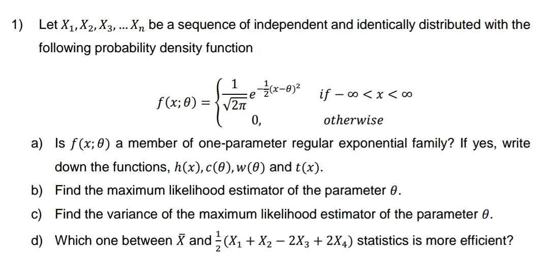 1) Let X₁, X₂, X3, ... Xn be a sequence of independent and identically distributed with the
following probability density function
1-1/(x-0²
e
f(x; 0)=√√2π
if - ∞ < x <∞o
otherwise
0,
a) Is f(x; 0) a member of one-parameter regular exponential family? If yes, write
down the functions, h(x), c(0), w(0) and t(x).
b)
Find the maximum likelihood estimator of the parameter 0.
c) Find the variance of the maximum likelihood estimator of the parameter 8.
d) Which one between X and (X₁ + X₂ − 2X3 + 2X4) statistics is more efficient?