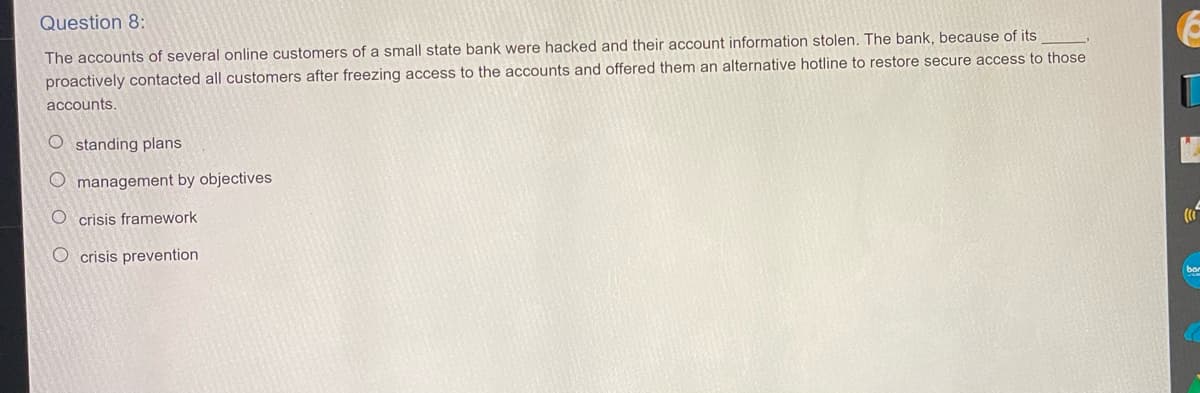 Question 8:
The accounts of several online customers of a small state bank were hacked and their account information stolen. The bank, because of its
proactively contacted all customers after freezing access to the accounts and offered them an alternative hotline to restore secure access to those
accounts.
Ostanding plans
Omanagement by objectives
O crisis framework
O crisis prevention
(1²