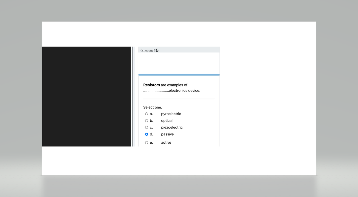 Question 15
Resistors are examples of
Select one:
O a.
O b.
O c.
O d.
O e.
..electronics device.
pyroelectric
optical
piezoelectric
passive
active