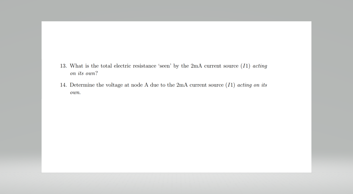 13. What is the total electric resistance 'seen' by the 2mA current source (11) acting
on its own?
14. Determine the voltage at node A due to the 2mA current source (11) acting on its
own.