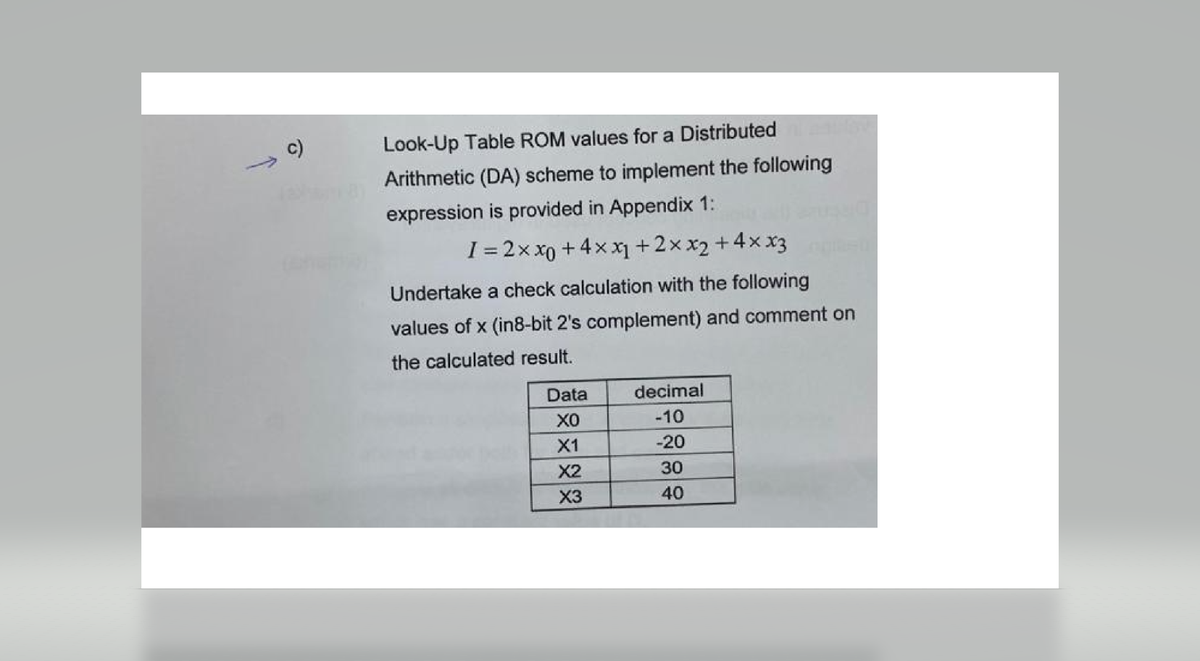 c)
Look-Up Table ROM values for a Distributed
Arithmetic (DA) scheme to implement the following
expression is provided in Appendix 1:
I = 2x xo +4xx₁ +2xx₂ + 4xx3
Undertake a check calculation with the following
values of x (in8-bit 2's complement) and comment on
the calculated result.
Data
XO
X1
X2
X3
decimal
-10
-20
30
40