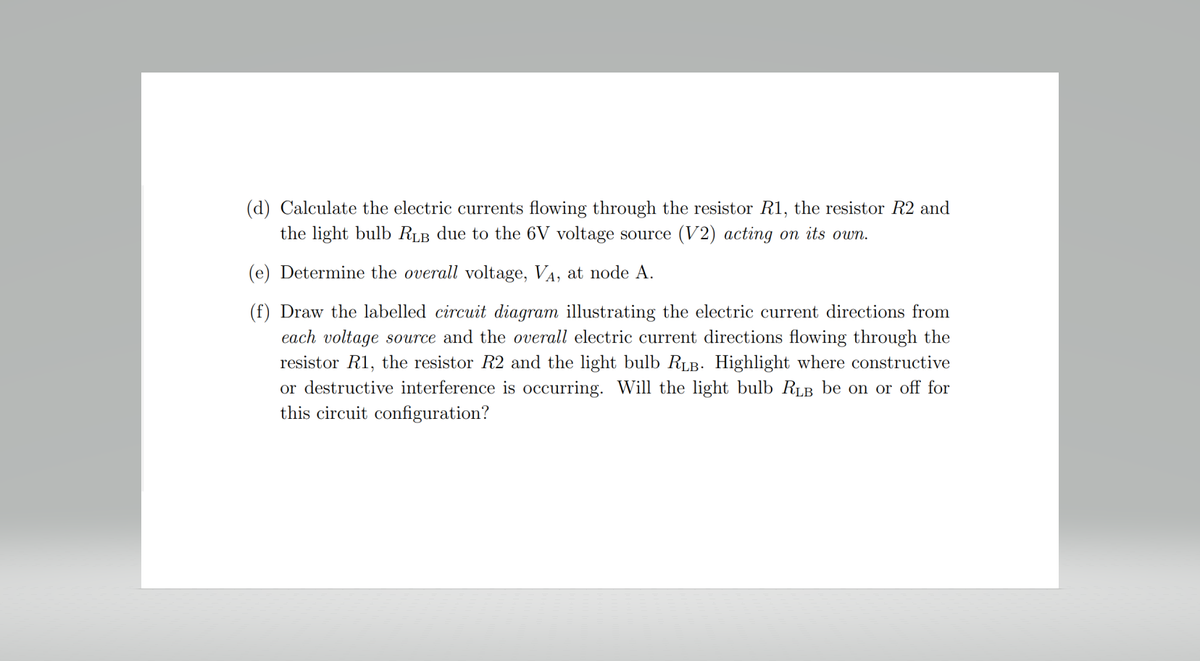 (d) Calculate the electric currents flowing through the resistor R1, the resistor R2 and
the light bulb RLB due to the 6V voltage source (V2) acting on its own.
(e) Determine the overall voltage, V₁, at node A.
(f) Draw the labelled circuit diagram illustrating the electric current directions from
each voltage source and the overall electric current directions flowing through the
resistor R1, the resistor R2 and the light bulb RLB. Highlight where constructive
or destructive interference is occurring. Will the light bulb RLB be on or off for
this circuit configuration?