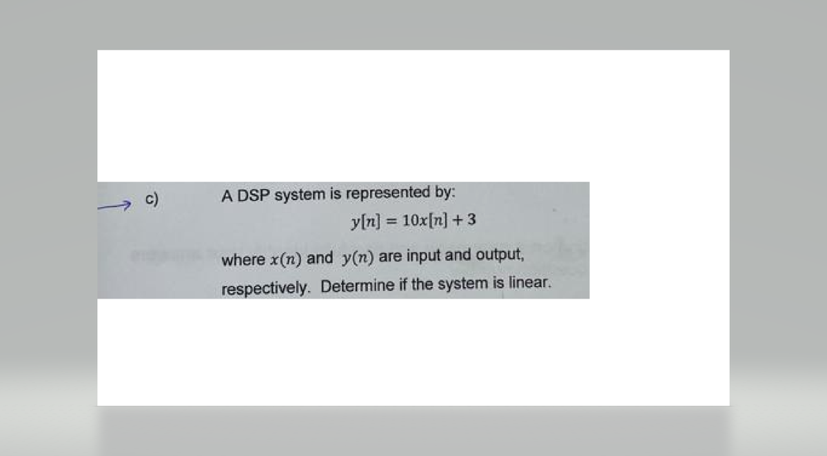 A DSP system is represented by:
y[n] = 10x[n] +3
where x(n) and y(n) are input and output,
respectively. Determine if the system is linear.