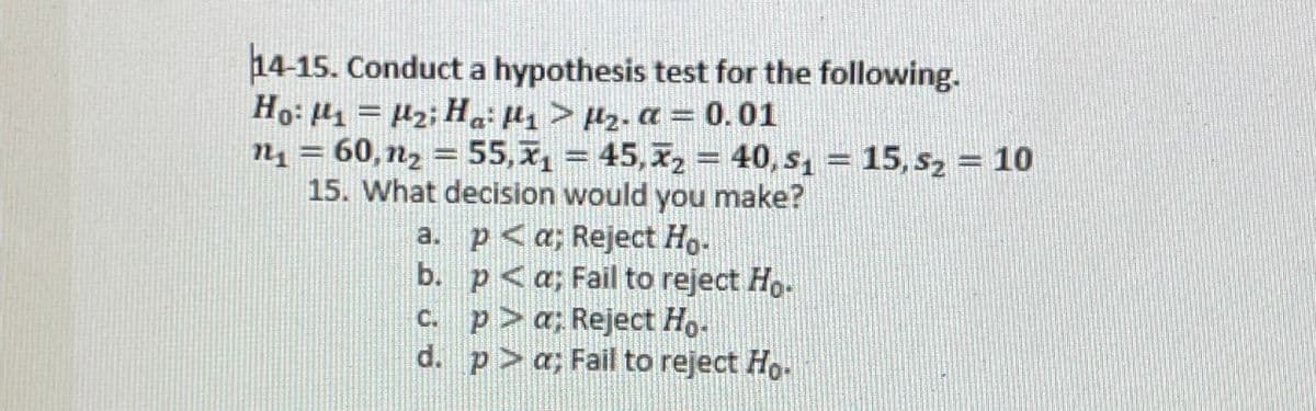 14-15. Conduct a hypothesis test for the following.
Ho: M₁ = 2; Ha: µ₁ > µ₂. α = 0.01
π₁ = 60,n₂ = 55,₁ = 45,x2 = 40, s₁ = 15,5₂ = 10
15. What decision would you make?
a. p<a; Reject Ho.
b.
p<a; Fail to reject Ho-
c. pa; Reject Ho-
d. pa; Fail to reject Ho.