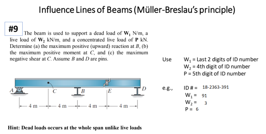 Influence Lines of Beams (Müller-Breslau's principle)
#9
|The beam is used to support a dead load of W, N/m, a
live load of W2 kN/m, and a concentrated live load of P kN.
Determine (a) the maximum positive (upward) reaction at B, (b)
the maximum positive moment at C, and (c) the maximum
negative shear at C. Assume B and D are pins.
Use
W, = Last 2 digits of ID number
W2 = 4th digit of ID number
P = 5th digit of ID number
ID # = 18-2363-391
W, = 91
W2 =
P = 6
D
e.g.,
IB
A
|E
%3D
%3D
3
4 m
- 4 m -
4 m
4 m
Hint: Dead loads occurs at the whole span unlike live loads
