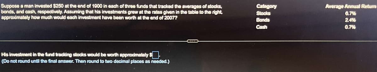 Suppose a man invested $250 at the end of 1900 in each of three funds that tracked the averages of stocks,
bonds, and cash, respectively. Assuming that his investments grew at the rates given in the table to the right,
approximately how much would each investment have been worth at the end of 2007?
His investment in the fund tracking stocks would be worth approximately $.
(Do not round until the final answer. Then round to two decimal places as needed.)
Category
Stocks
Bonds
Cash
Average Annual Return
6.7%
2.4%
0.7%