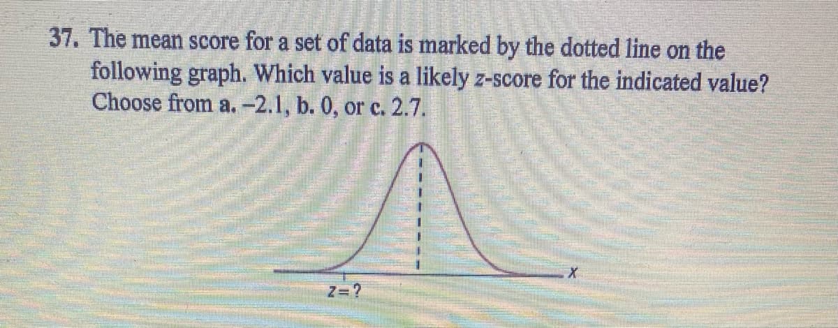 37. The mean score for a set of data is marked by the dotted line on the
following graph. Which value is a likely z-score for the indicated value?
Choose from a.-2.1, b. 0, or c. 2.7.
Z= ?
X