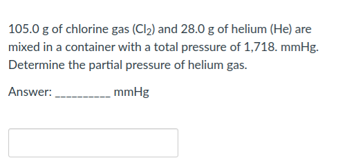 105.0 g of chlorine gas (Cl2) and 28.0 g of helium (He) are
mixed in a container with a total pressure of 1,718. mmHg.
Determine the partial pressure of helium gas.
Answer:
mmHg
