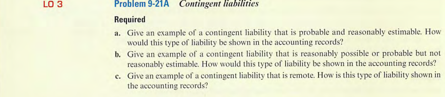 LO 3
Problem 9-21A Contingent liabilities
Required
a. Give an example of a contingent liability that is probable and reasonably estimable. How
would this type of liability be shown in the accounting records?
b. Give an example of a contingent liability that is reasonably possible or probable but not
reasonably estimable. How would this type of liability be shown in the accounting records?
c.
Give an example of a contingent liability that is remote. How is this type of liability shown in
the accounting records?