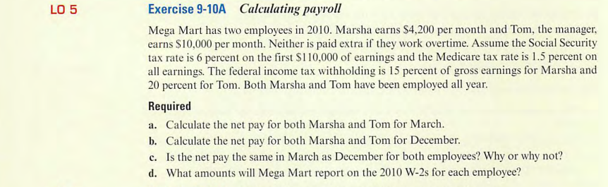 LO 5
Exercise 9-10A Calculating payroll
Mega Mart has two employees in 2010. Marsha earns $4,200 per month and Tom, the manager,
earns $10,000 per month. Neither is paid extra if they work overtime. Assume the Social Security
tax rate is 6 percent on the first $110,000 of earnings and the Medicare tax rate is 1.5 percent on
all earnings. The federal income tax withholding is 15 percent of gross earnings for Marsha and
20 percent for Tom. Both Marsha and Tom have been employed all year.
Required
a. Calculate the net pay for both Marsha and Tom for March.
b.
Calculate the net pay for both Marsha and Tom for December.
c. Is the net pay the same in March as December for both employees? Why or why not?
d. What amounts will Mega Mart report on the 2010 W-2s for each employee?
