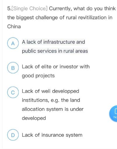 5.[Single Choice] Currently, what do you think
the biggest challenge of rural revitilization in
China
AA lack of infrastructure and
public services in rural areas
B Lack of elite or investor with
good projects
CLack of well developped
institutions, e.g. the land
D
allocation system is under
developed
Lack of insurance system
C
No
