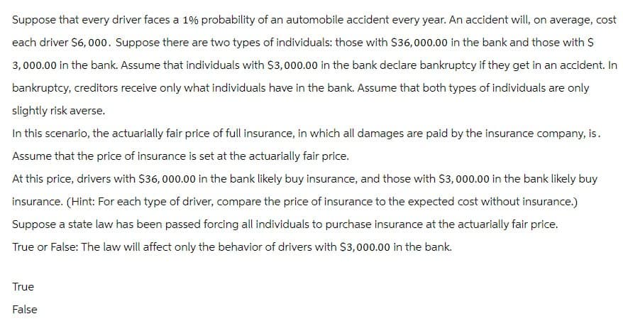 Suppose that every driver faces a 1% probability of an automobile accident every year. An accident will, on average, cost
each driver $6,000. Suppose there are two types of individuals: those with $36,000.00 in the bank and those with $
3,000.00 in the bank. Assume that individuals with $3,000.00 in the bank declare bankruptcy if they get in an accident. In
bankruptcy, creditors receive only what individuals have in the bank. Assume that both types of individuals are only
slightly risk averse.
In this scenario, the actuarially fair price of full insurance, in which all damages are paid by the insurance company, is.
Assume that the price of insurance is set at the actuarially fair price.
At this price, drivers with $36,000.00 in the bank likely buy insurance, and those with $3,000.00 in the bank likely buy
insurance. (Hint: For each type of driver, compare the price of insurance to the expected cost without insurance.)
Suppose a state law has been passed forcing all individuals to purchase insurance at the actuarially fair price.
True or False: The law will affect only the behavior of drivers with $3,000.00 in the bank.
True
False