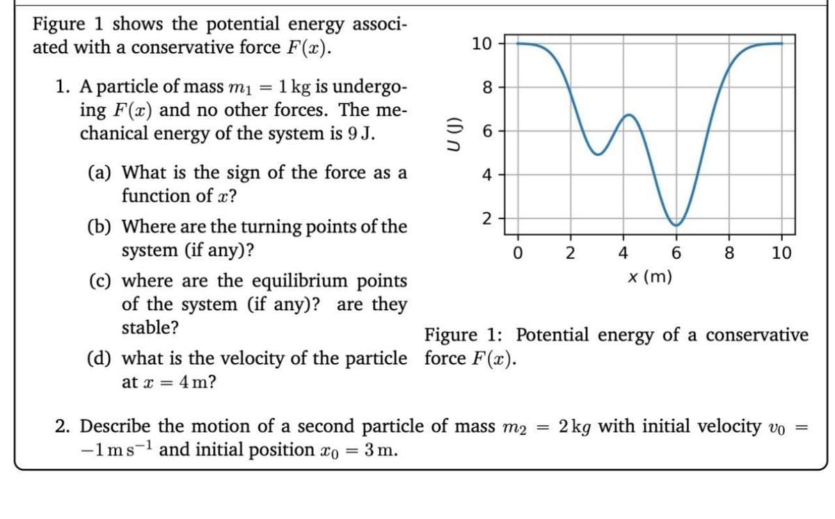 Figure 1 shows the potential energy associ-
ated with a conservative force F(x).
1. A particle of mass m₁ = 1 kg is undergo-
ing F(x) and no other forces. The me-
chanical energy of the system is 9 J.
(a) What is the sign of the force as a
function of x?
(b) Where are the turning points of the
system (if any)?
(c) where are the equilibrium points
of the system (if any)? are they
stable?
U (J)
10
8
6
4
2
02
4
6
8
10
x (m)
Figure 1: Potential energy of a conservative
(d) what is the velocity of the particle force F(x).
at x = 4m?
2. Describe the motion of a second particle of mass m2
=
2 kg with initial velocity vo
=
-1 ms¹ and initial position xo
=
3 m.