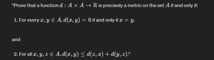 "Prove that a function d: A × A → R is precisely a metric on the set A if and only if:
1. For every x, y Є A, d(x, y) = 0 if and only if x = y.
and
2. For all x, y, z Є A‚d(x, y) ≤ d(z, x) + d(y, z)."