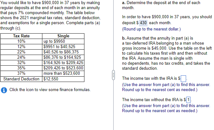 You would like to have $900,000 in 37 years by making
regular deposits at the end of each month in an annuity
that pays 7% compounded monthly. The table below
shows the 2021 marginal tax rates, standard deduction,
and exemptions for a single person. Complete parts (a)
through (c).
Tax Rate
10%
12%
22%
24%
32%
35%
37%
Single
Standard Deduction
up to $9950
$9951 to $40,525
$40,526 to $86,375
$86,376 to $164,925
$164,926 to $209,425
$209,426 to $523,600
more than $523,600
$12,550
i Click the icon to view some finance formulas.
(***)
a. Determine the deposit at the end of each
month.
In order to have $900,000 in 37 years, you should
deposit $ 430 each month.
(Round up to the nearest dollar.)
b. Assume that the annuity in part (a) is
a tax-deferred IRA belonging to a man whose
gross income is $45,000. Use the table on the left
to calculate his taxes first with and then without
the IRA. Assume the man is single with
no dependents, has no tax credits, and takes the
standard deduction.
The income tax with the IRA is $
(Use the answer from part (a) to find this answer.
Round up to the nearest cent as needed.)
The income tax without the IRA is $1.
(Use the answer from part (a) to find this answer.
Round up to the nearest cent as needed.)