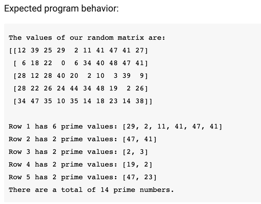 Expected program behavior:
The values of our random matrix are:
[[12 39 25 29
2 11 41 47 41 27]
[ 6 18 22
6 34 40 48 47 41]
[28 12 28 40 20
2 10
3 39
9]
[28 22 26 24 44 34 48 19
2 26]
[34 47 35 10 35 14 18 23 14 38]]
Row 1 has 6 prime values: [29, 2, 11, 41, 47, 41]
Row 2 has 2 prime values: [47, 41]
Row 3 has 2 prime values: [2, 3]
Row 4 has 2 prime values: [19, 2]
Row 5 has 2 prime values: [47, 23]
There are a total of 14 prime numbers.
