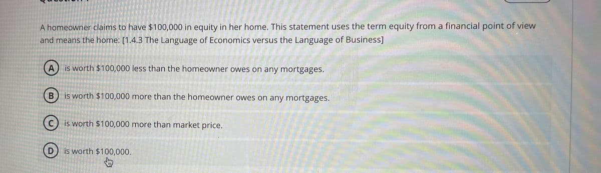 A homeowner claims to have $100,000 in equity in her home. This statement uses the term equity from a financial point of view
and means the home: [1.4.3 The Language of Economics versus the Language of Business]
A
is worth $100,000 less than the homeowner owes on any mortgages.
B
is worth $100,000 more than the homeowner owes on any mortgages.
C
is worth $100,000 more than market price.
D) is worth $100,000.