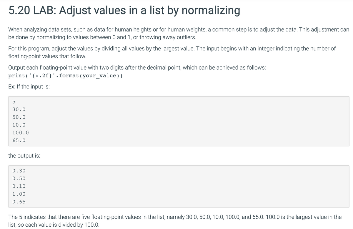 5.20 LAB: Adjust values in a list by normalizing
When analyzing data sets, such as data for human heights or for human weights, a common step is to adjust the data. This adjustment can
be done by normalizing to values between 0 and 1, or throwing away outliers.
For this program, adjust the values by dividing all values by the largest value. The input begins with an integer indicating the number of
floating-point values that follow.
Output each floating-point value with two digits after the decimal point, which can be achieved as follows:
print('{:.2f}'.format(your_value))
Ex: If the input is:
30.0
50.0
10.0
100.0
65.0
the output is:
0.30
0.50
0.10
1.00
0.65
The 5 indicates that there are five floating-point values in the list, namely 30.0, 50.0, 10.0, 100.0, and 65.0. 100.0 is the largest value in the
list, so each value is divided by 100.0.
