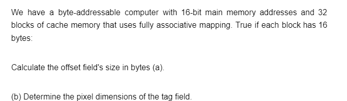 We have a byte-addressable computer with 16-bit main memory addresses and 32
blocks of cache memory that uses fully associative mapping. True if each block has 16
bytes:
Calculate the offset field's size in bytes (a).
(b) Determine the pixel dimensions of the tag field.