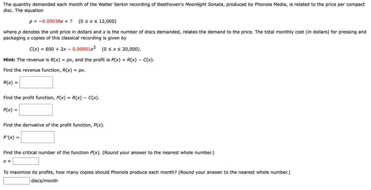 The quantity demanded each month of the Walter Serkin recording of Beethoven's Moonlight Sonata, produced by Phonola Media, is related to the price per compact
disc. The equation
p = 0.00038x + 7 (0 ≤ x ≤ 12,000)
where p denotes the unit price in dollars and x is the number of discs demanded, relates the demand to the price. The total monthly cost (in dollars) for pressing and
packaging x copies of this classical recording is given by
C(x) = 600 + 2x 0.00001x² (0 ≤ x ≤ 20,000).
Hint: The revenue is R(x) = px, and the profit is P(x) = R(x) – C(x).
-
Find the revenue function, R(x) = px.
R(x) =
Find the profit function, P(x) = R(x) — C(x).
P(x) =
=
Find the derivative of the profit function, P(x).
P'(x) =
=
Find the critical number of the function P(x). (Round your answer to the nearest whole number.)
X =
To maximize its profits, how many copies should Phonola produce each month? (Round your answer to the nearest whole number.)
discs/month