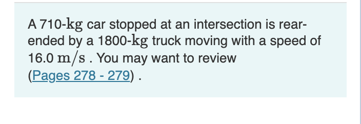 A 710-kg car stopped at an intersection is rear-
ended by a 1800o-kg truck moving with a speed of
16.0 m/s. You may want to review
(Pages 278 - 279).
