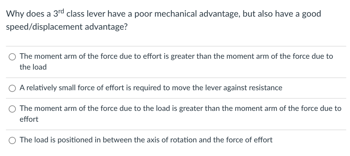 Why does a 3rd class lever have a poor mechanical advantage, but also have a good
speed/displacement advantage?
The moment arm of the force due to effort is greater than the moment arm of the force due to
the load
O A relatively small force of effort is required to move the lever against resistance
The moment arm of the force due to the load is greater than the moment arm of the force due to
effort
The load is positioned in between the axis of rotation and the force of effort
