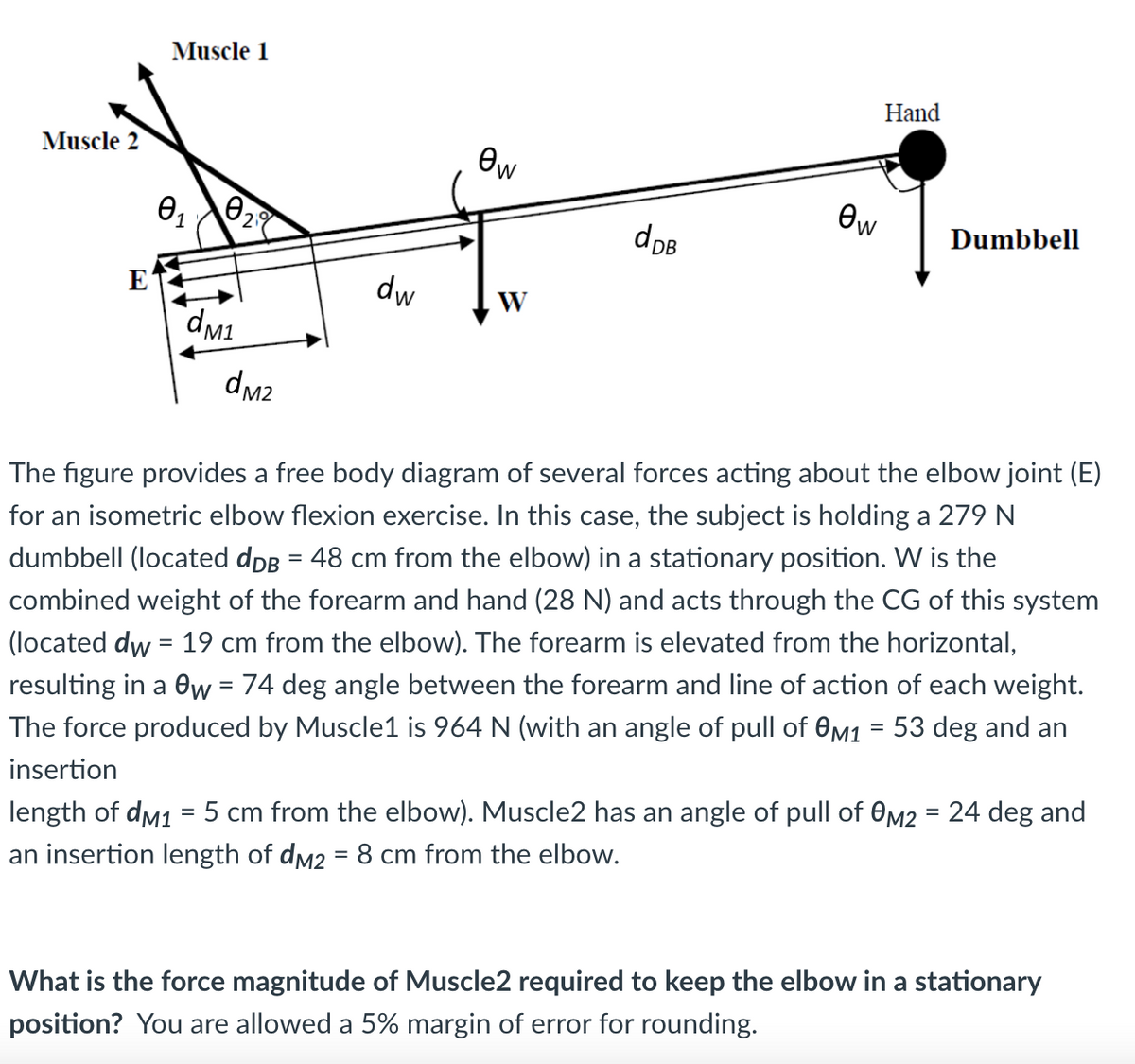 Muscle 2
E
Muscle 1
0₁29
1
dM1
dM₂
dw
Ow
W
dDB
Ow
Hand
Dumbbell
The figure provides a free body diagram of several forces acting about the elbow joint (E)
for an isometric elbow flexion exercise. In this case, the subject is holding a 279 N
dumbbell (located dpB = 48 cm from the elbow) in a stationary position. W is the
combined weight of the forearm and hand (28 N) and acts through the CG of this system
(located dw = 19 cm from the elbow). The forearm is elevated from the horizontal,
resulting in a 0w = 74 deg angle between the forearm and line of action of each weight.
The force produced by Muscle1 is 964 N (with an angle of pull of 0M1 = 53 deg and an
insertion
length of dm1 = 5 cm from the elbow). Muscle2 has an angle of pull of 0m2 = 24 deg and
an insertion length of dm2 = 8 cm from the elbow.
What is the force magnitude of Muscle2 required to keep the elbow in a stationary
position? You are allowed a 5% margin of error for rounding.