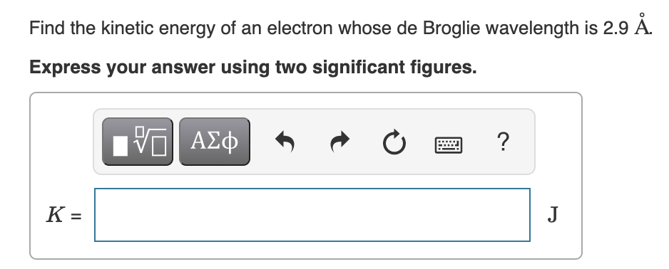 Find the kinetic energy of an electron whose de Broglie wavelength is 2.9 Å.
Express your answer using two significant figures.
[ΫΠΙ ΑΣΦ
K =
Ć
?
J