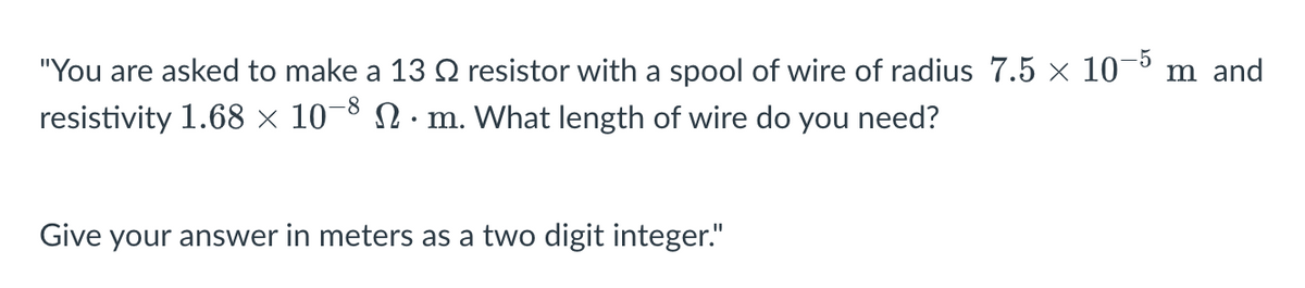 "You are asked to make a 13 № resistor with a spool of wire of radius 7.5 × 10-5 m and
resistivity 1.68 × 10-8 N · m. What length of wire do you need?
Give your answer in meters as a two digit integer."